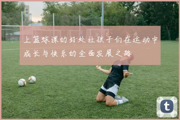 上篮球课的好处让孩子们在运动中成长与快乐的全面发展之路