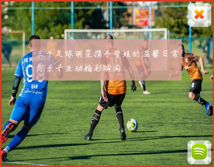 三个足球明星携手带娃的温馨日常与亲子互动精彩瞬间