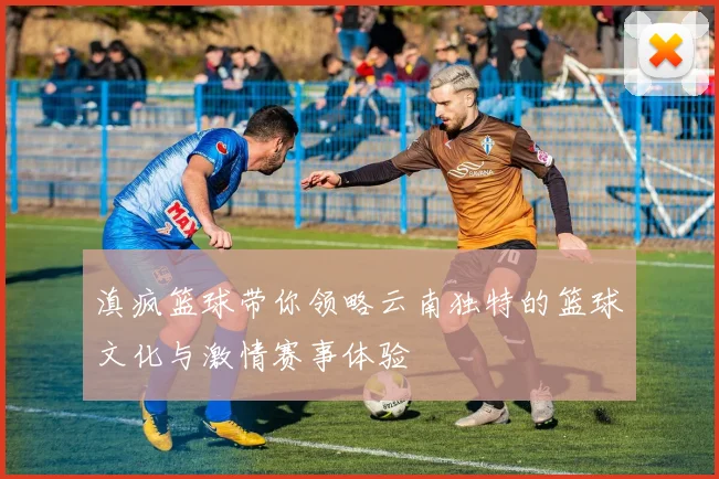 滇疯篮球带你领略云南独特的篮球文化与激情赛事体验