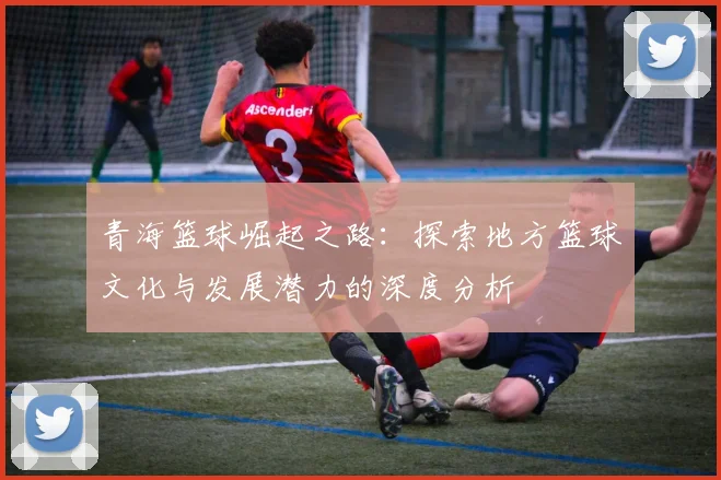 青海篮球崛起之路：探索地方篮球文化与发展潜力的深度分析