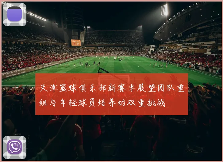 天津篮球俱乐部新赛季展望团队重组与年轻球员培养的双重挑战