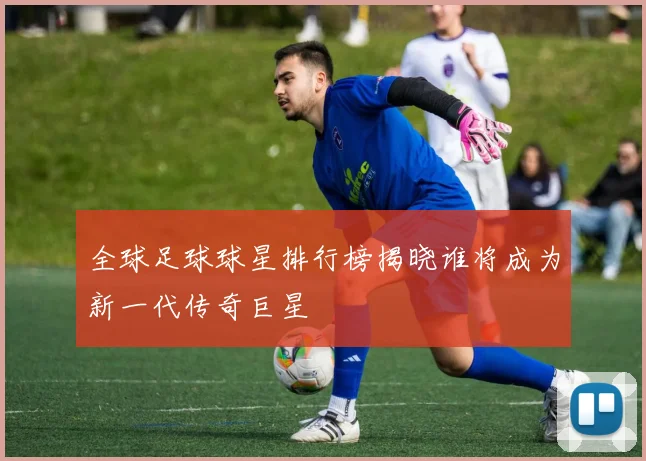 全球足球球星排行榜揭晓谁将成为新一代传奇巨星