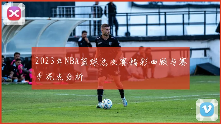2023年NBA篮球总决赛精彩回顾与赛季亮点分析