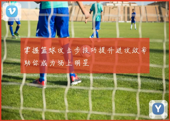 掌握篮球攻击步技巧提升进攻效率助你成为场上明星